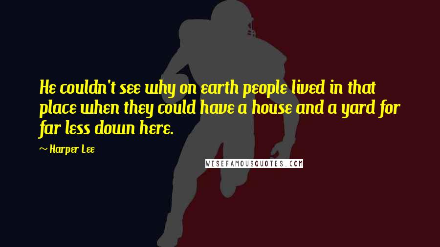 Harper Lee Quotes: He couldn't see why on earth people lived in that place when they could have a house and a yard for far less down here.