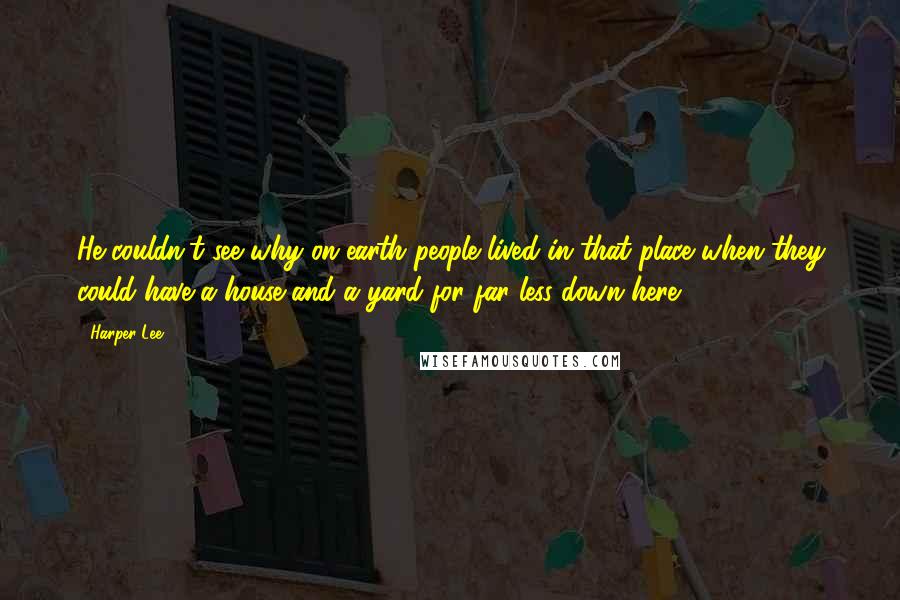 Harper Lee Quotes: He couldn't see why on earth people lived in that place when they could have a house and a yard for far less down here.