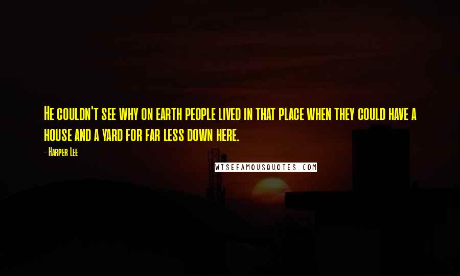 Harper Lee Quotes: He couldn't see why on earth people lived in that place when they could have a house and a yard for far less down here.