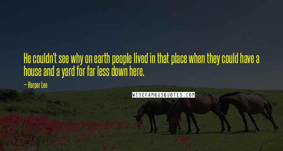 Harper Lee Quotes: He couldn't see why on earth people lived in that place when they could have a house and a yard for far less down here.