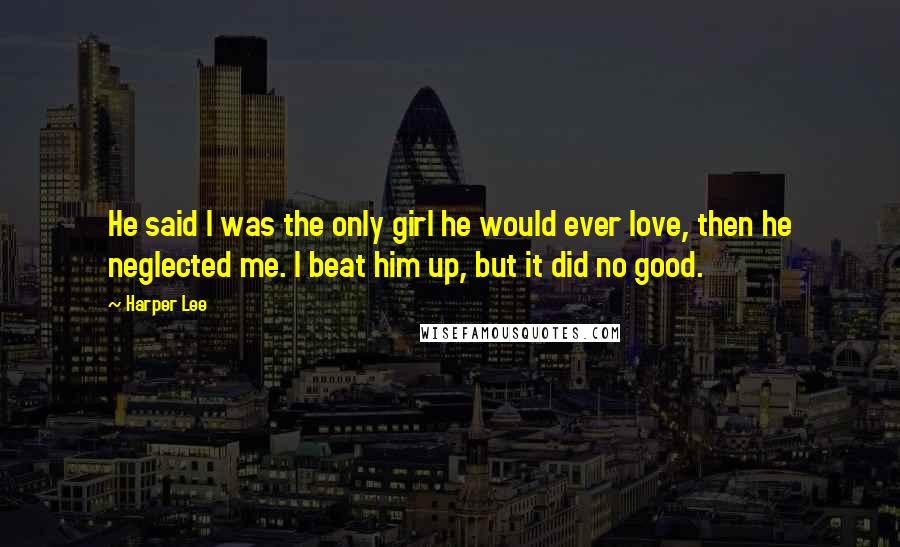 Harper Lee Quotes: He said I was the only girl he would ever love, then he neglected me. I beat him up, but it did no good.