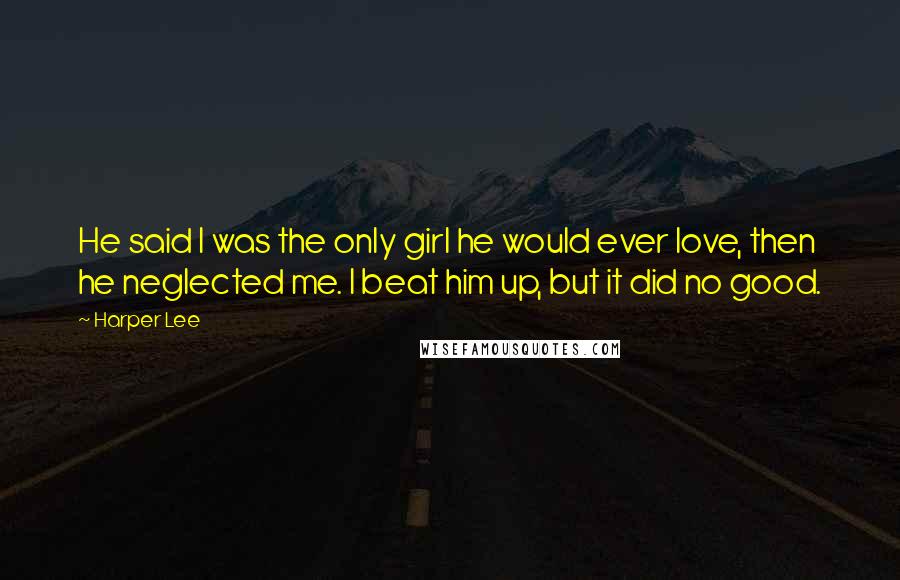 Harper Lee Quotes: He said I was the only girl he would ever love, then he neglected me. I beat him up, but it did no good.