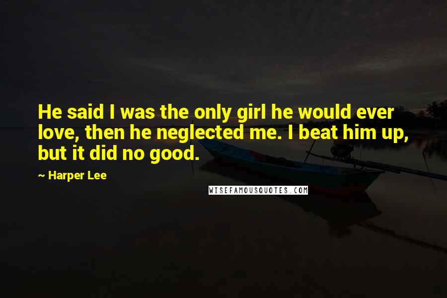 Harper Lee Quotes: He said I was the only girl he would ever love, then he neglected me. I beat him up, but it did no good.