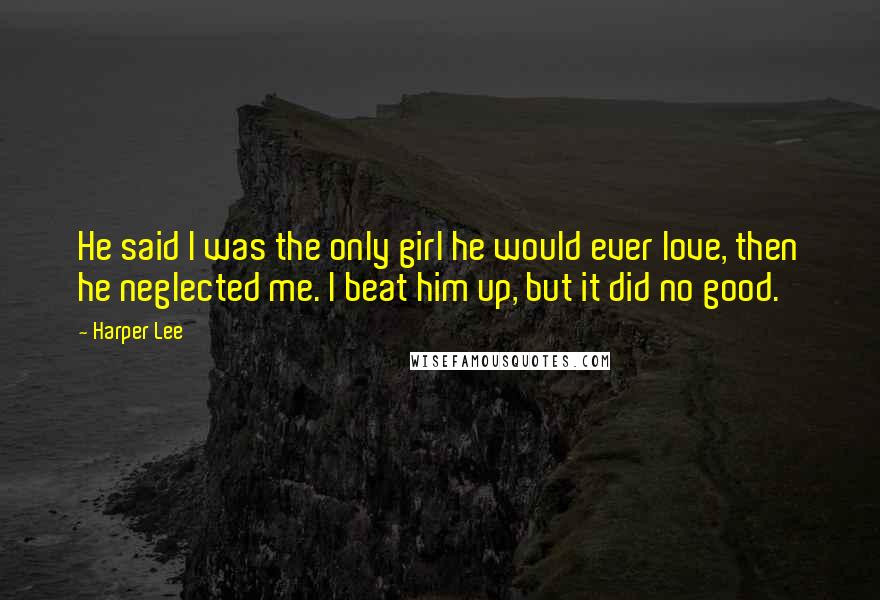 Harper Lee Quotes: He said I was the only girl he would ever love, then he neglected me. I beat him up, but it did no good.