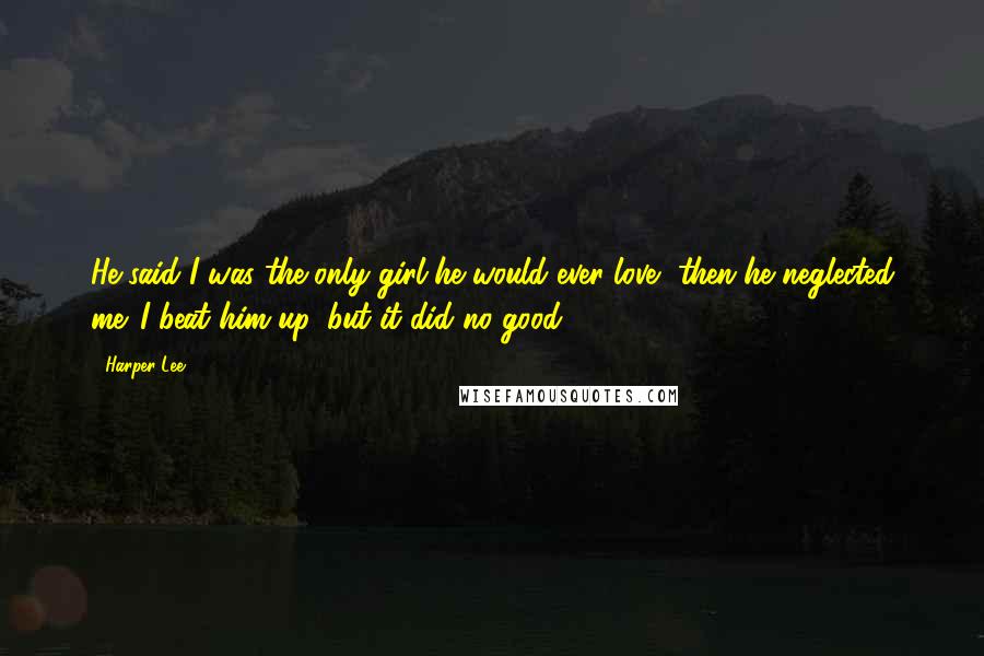 Harper Lee Quotes: He said I was the only girl he would ever love, then he neglected me. I beat him up, but it did no good.