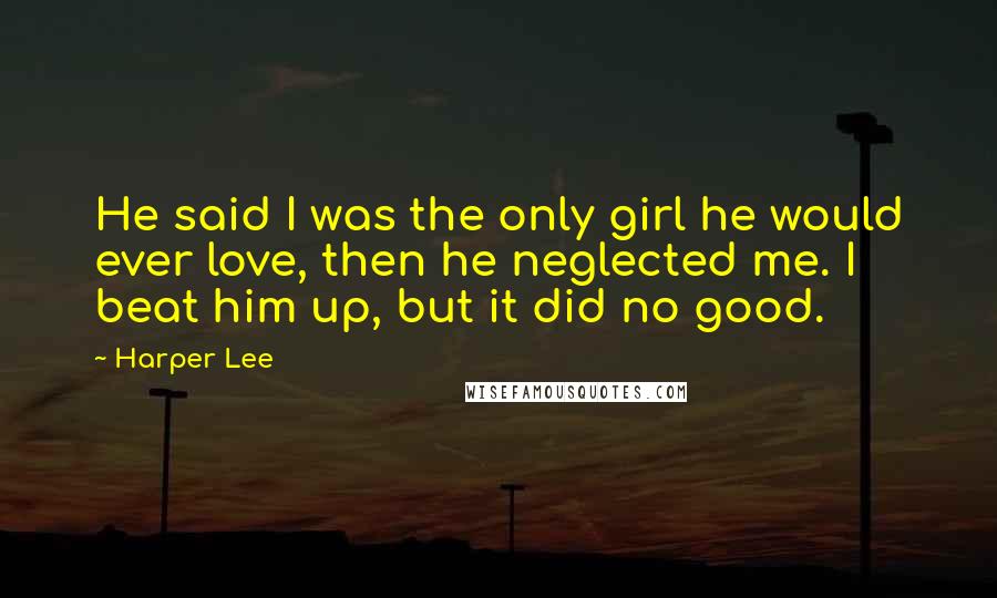Harper Lee Quotes: He said I was the only girl he would ever love, then he neglected me. I beat him up, but it did no good.