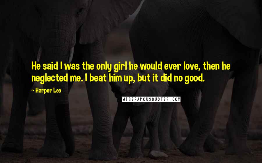 Harper Lee Quotes: He said I was the only girl he would ever love, then he neglected me. I beat him up, but it did no good.