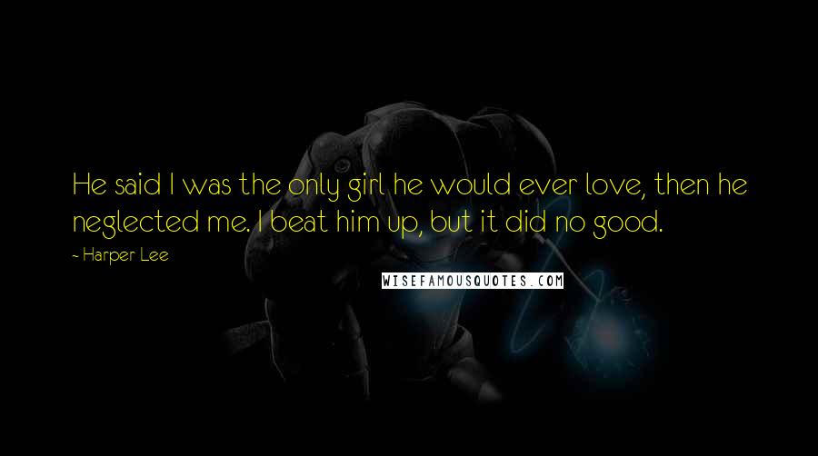 Harper Lee Quotes: He said I was the only girl he would ever love, then he neglected me. I beat him up, but it did no good.