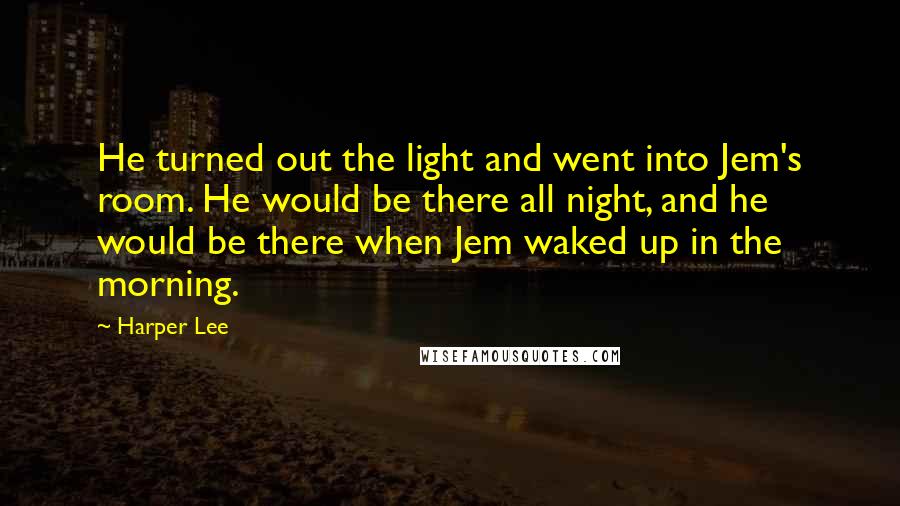 Harper Lee Quotes: He turned out the light and went into Jem's room. He would be there all night, and he would be there when Jem waked up in the morning.