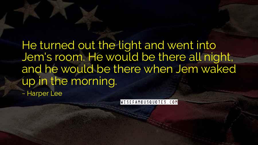 Harper Lee Quotes: He turned out the light and went into Jem's room. He would be there all night, and he would be there when Jem waked up in the morning.