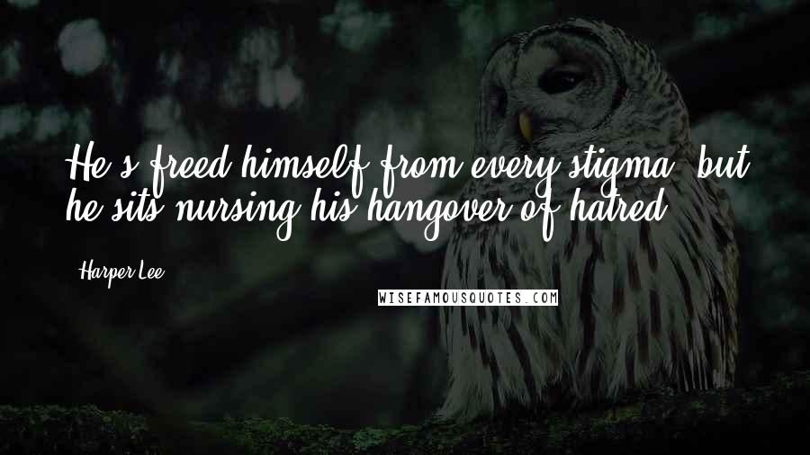 Harper Lee Quotes: He's freed himself from every stigma, but he sits nursing his hangover of hatred ... .