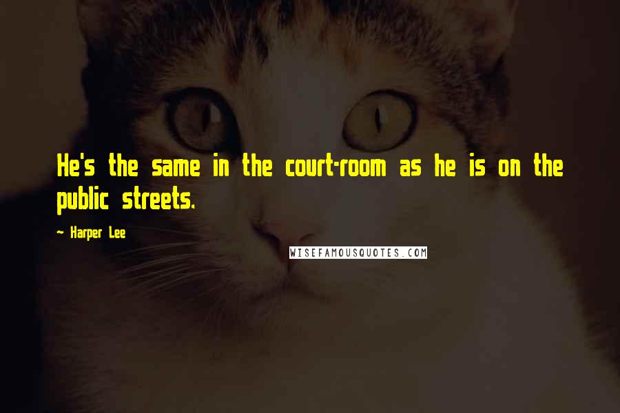 Harper Lee Quotes: He's the same in the court-room as he is on the public streets.