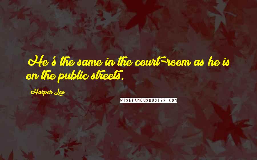 Harper Lee Quotes: He's the same in the court-room as he is on the public streets.