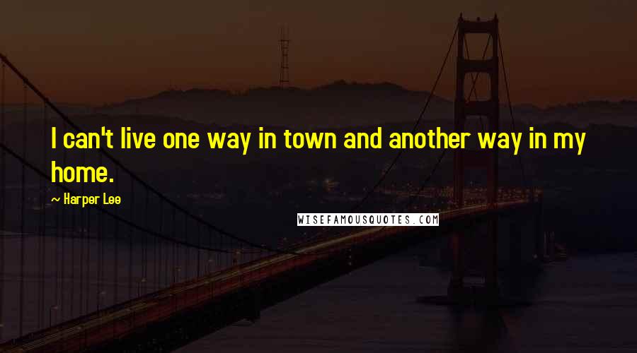 Harper Lee Quotes: I can't live one way in town and another way in my home.