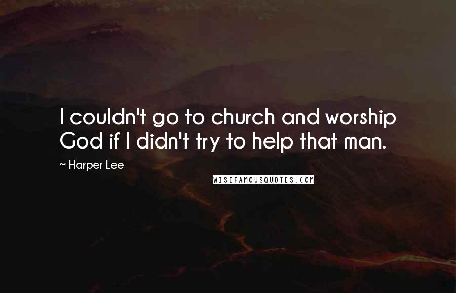 Harper Lee Quotes: I couldn't go to church and worship God if I didn't try to help that man.