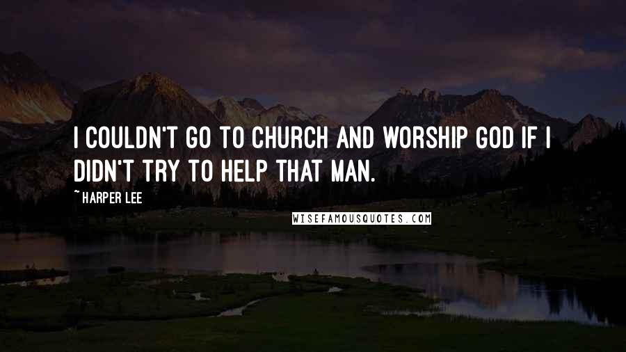 Harper Lee Quotes: I couldn't go to church and worship God if I didn't try to help that man.