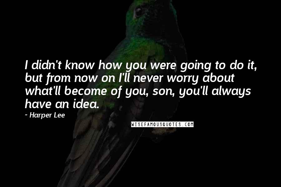 Harper Lee Quotes: I didn't know how you were going to do it, but from now on I'll never worry about what'll become of you, son, you'll always have an idea.