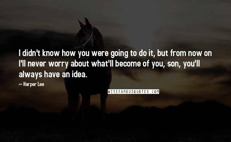 Harper Lee Quotes: I didn't know how you were going to do it, but from now on I'll never worry about what'll become of you, son, you'll always have an idea.