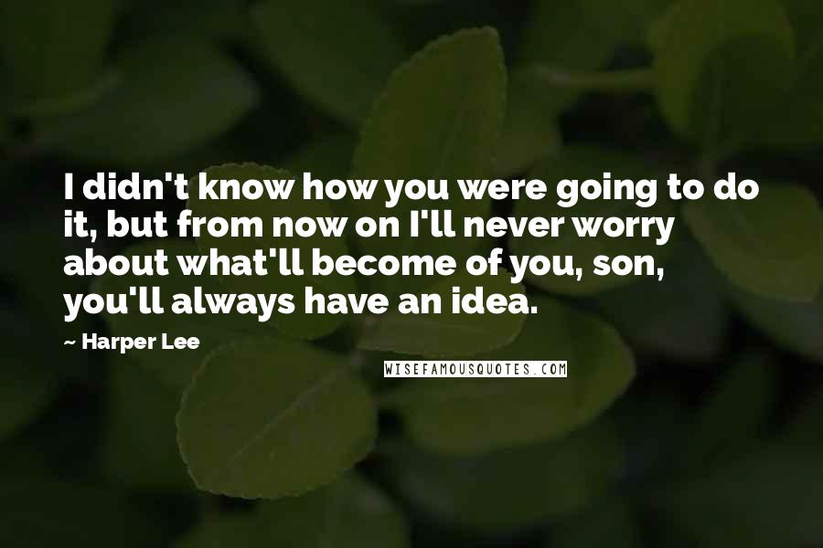 Harper Lee Quotes: I didn't know how you were going to do it, but from now on I'll never worry about what'll become of you, son, you'll always have an idea.