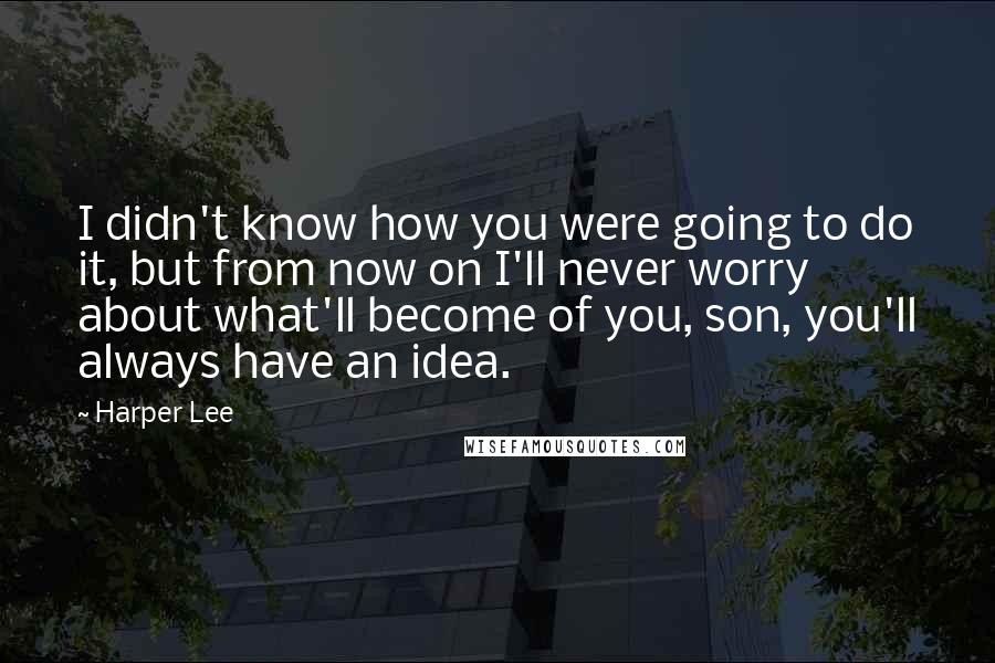 Harper Lee Quotes: I didn't know how you were going to do it, but from now on I'll never worry about what'll become of you, son, you'll always have an idea.
