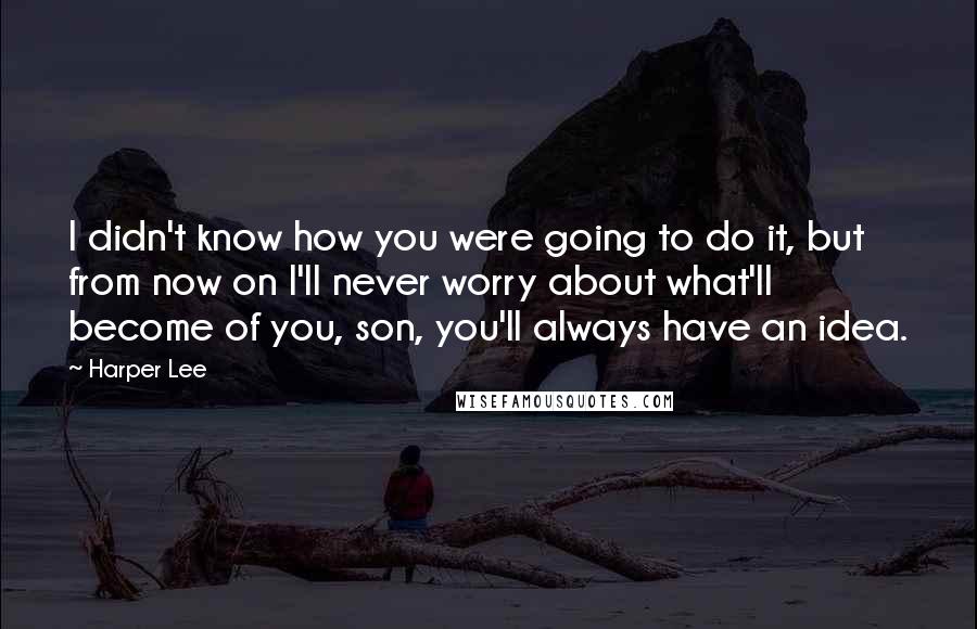 Harper Lee Quotes: I didn't know how you were going to do it, but from now on I'll never worry about what'll become of you, son, you'll always have an idea.