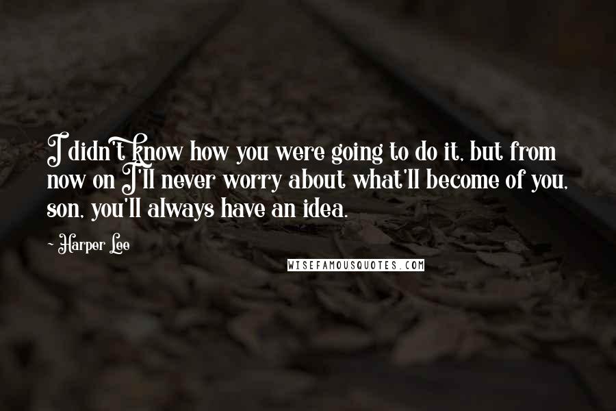 Harper Lee Quotes: I didn't know how you were going to do it, but from now on I'll never worry about what'll become of you, son, you'll always have an idea.