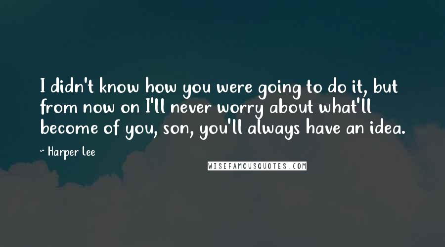 Harper Lee Quotes: I didn't know how you were going to do it, but from now on I'll never worry about what'll become of you, son, you'll always have an idea.