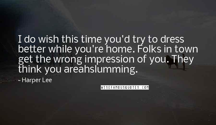 Harper Lee Quotes: I do wish this time you'd try to dress better while you're home. Folks in town get the wrong impression of you. They think you areahslumming.