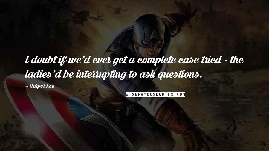 Harper Lee Quotes: I doubt if we'd ever get a complete case tried - the ladies'd be interrupting to ask questions.