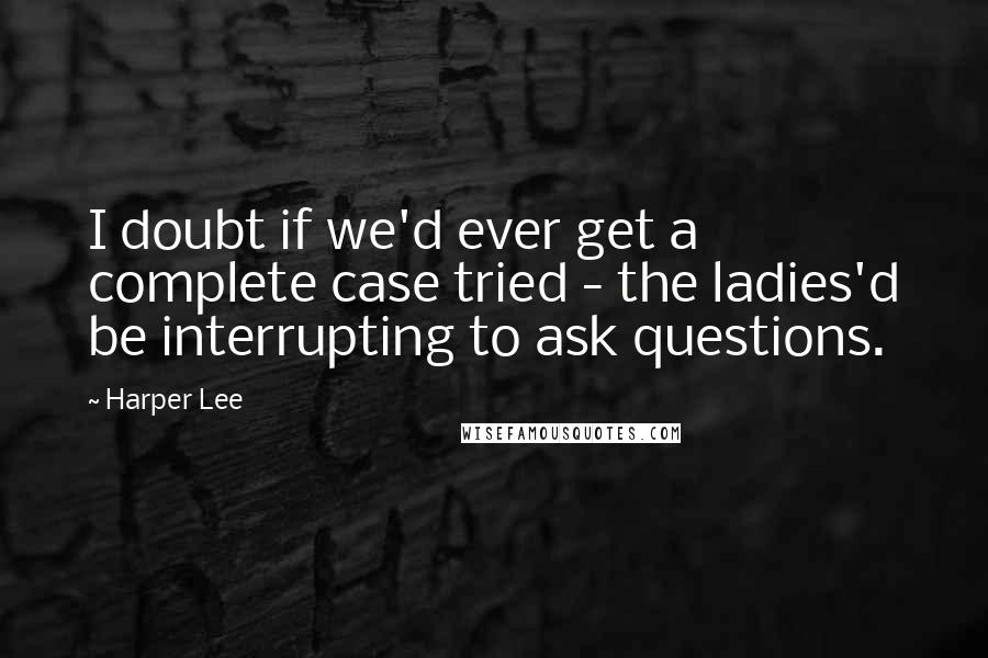 Harper Lee Quotes: I doubt if we'd ever get a complete case tried - the ladies'd be interrupting to ask questions.