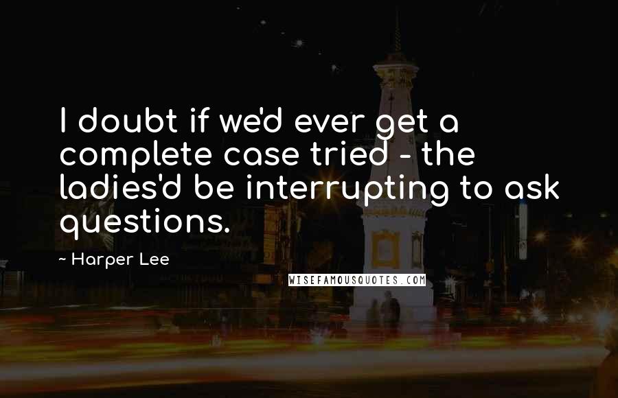 Harper Lee Quotes: I doubt if we'd ever get a complete case tried - the ladies'd be interrupting to ask questions.