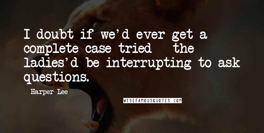 Harper Lee Quotes: I doubt if we'd ever get a complete case tried - the ladies'd be interrupting to ask questions.