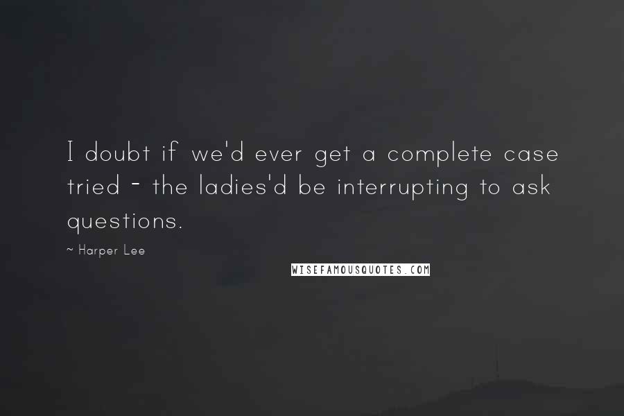 Harper Lee Quotes: I doubt if we'd ever get a complete case tried - the ladies'd be interrupting to ask questions.