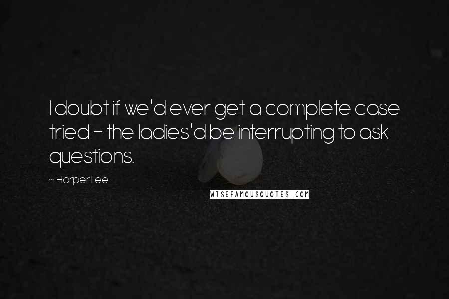 Harper Lee Quotes: I doubt if we'd ever get a complete case tried - the ladies'd be interrupting to ask questions.