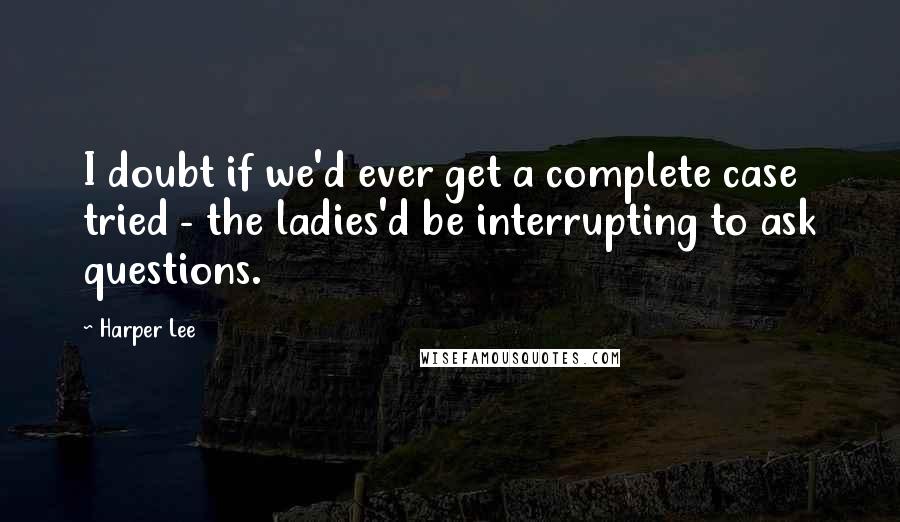 Harper Lee Quotes: I doubt if we'd ever get a complete case tried - the ladies'd be interrupting to ask questions.