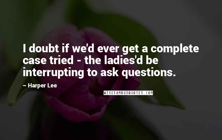 Harper Lee Quotes: I doubt if we'd ever get a complete case tried - the ladies'd be interrupting to ask questions.