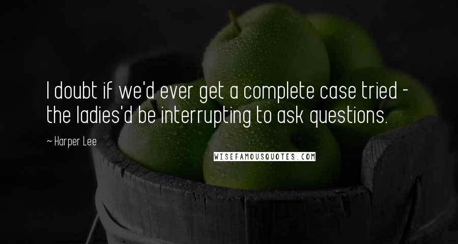 Harper Lee Quotes: I doubt if we'd ever get a complete case tried - the ladies'd be interrupting to ask questions.