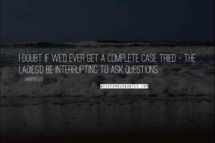 Harper Lee Quotes: I doubt if we'd ever get a complete case tried - the ladies'd be interrupting to ask questions.