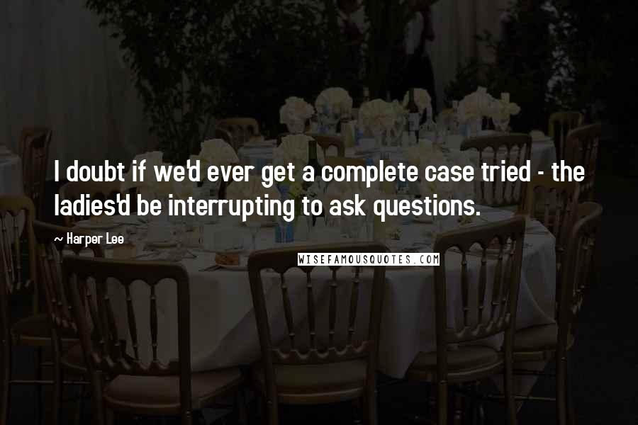 Harper Lee Quotes: I doubt if we'd ever get a complete case tried - the ladies'd be interrupting to ask questions.