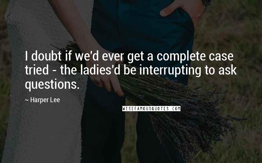 Harper Lee Quotes: I doubt if we'd ever get a complete case tried - the ladies'd be interrupting to ask questions.