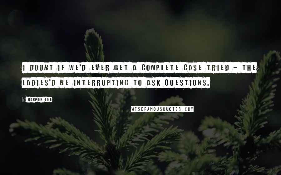 Harper Lee Quotes: I doubt if we'd ever get a complete case tried - the ladies'd be interrupting to ask questions.