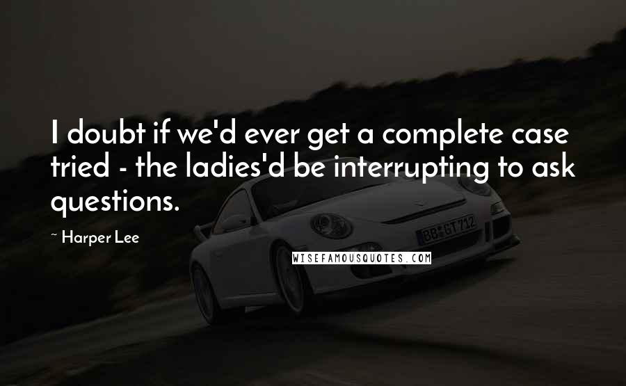 Harper Lee Quotes: I doubt if we'd ever get a complete case tried - the ladies'd be interrupting to ask questions.