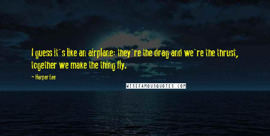 Harper Lee Quotes: I guess it's like an airplane: they're the drag and we're the thrust, together we make the thing fly.