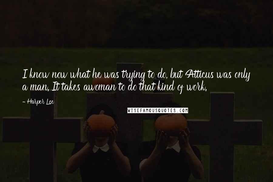 Harper Lee Quotes: I know now what he was trying to do, but Atticus was only a man. It takes awoman to do that kind of work.