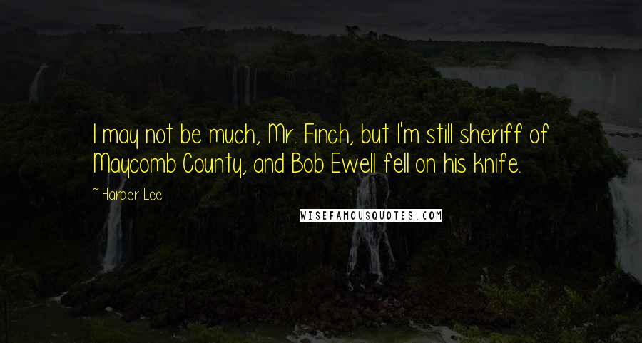 Harper Lee Quotes: I may not be much, Mr. Finch, but I'm still sheriff of Maycomb County, and Bob Ewell fell on his knife.