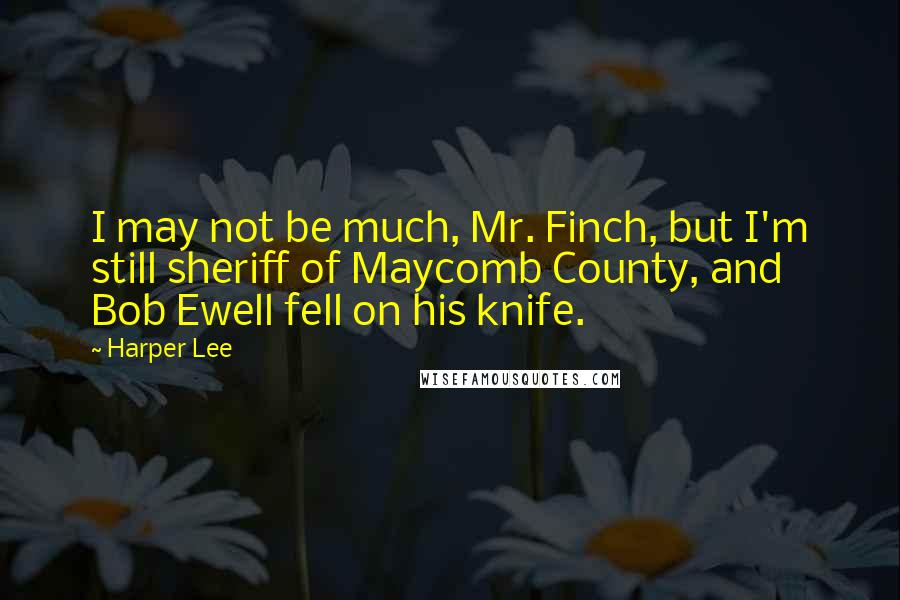 Harper Lee Quotes: I may not be much, Mr. Finch, but I'm still sheriff of Maycomb County, and Bob Ewell fell on his knife.