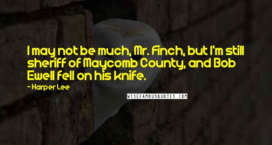 Harper Lee Quotes: I may not be much, Mr. Finch, but I'm still sheriff of Maycomb County, and Bob Ewell fell on his knife.