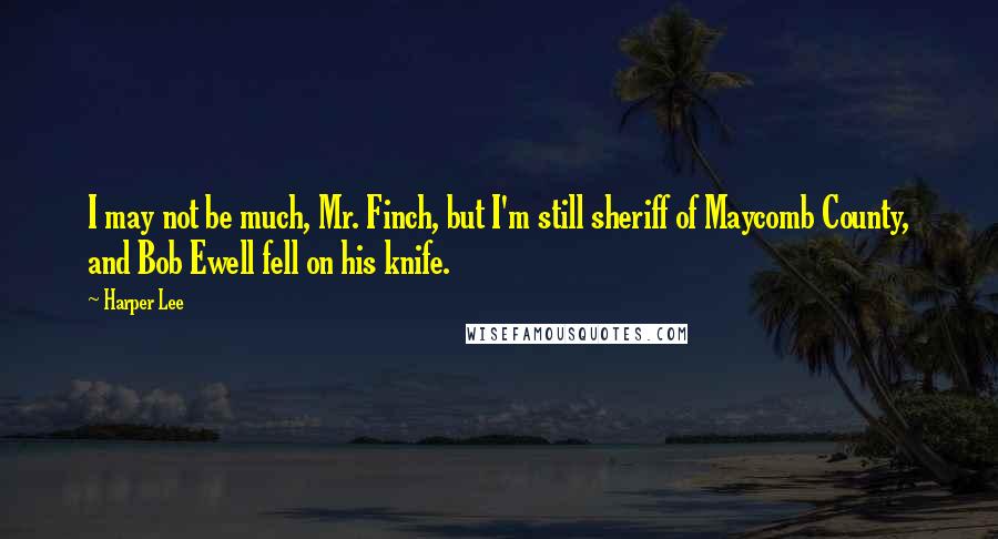 Harper Lee Quotes: I may not be much, Mr. Finch, but I'm still sheriff of Maycomb County, and Bob Ewell fell on his knife.