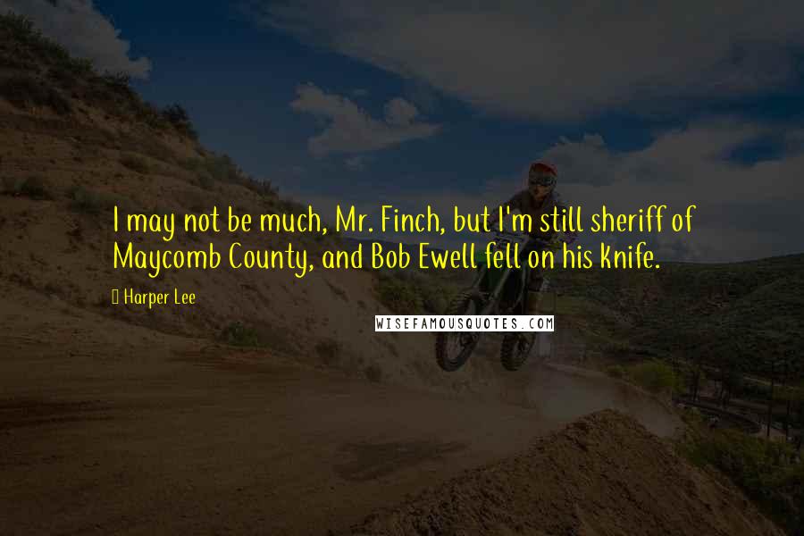 Harper Lee Quotes: I may not be much, Mr. Finch, but I'm still sheriff of Maycomb County, and Bob Ewell fell on his knife.