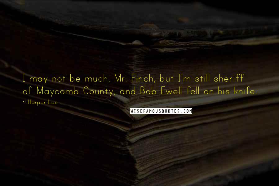 Harper Lee Quotes: I may not be much, Mr. Finch, but I'm still sheriff of Maycomb County, and Bob Ewell fell on his knife.